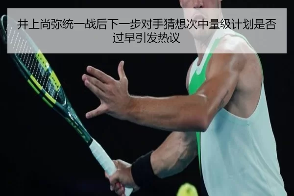 井上尚弥统一战后下一步对手猜想次中量级计划是否过早引发热议