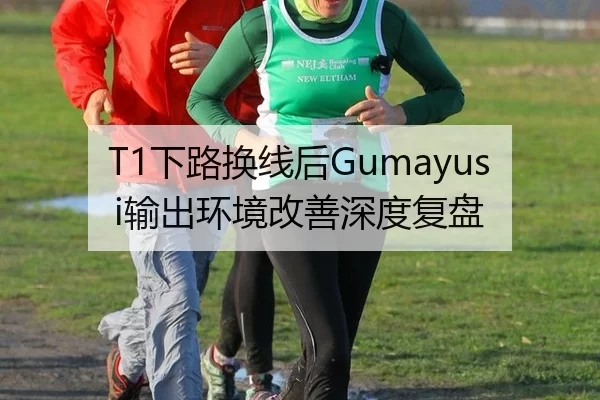 T1下路换线后Gumayusi输出环境改善深度复盘